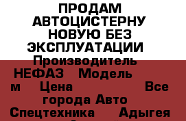 ПРОДАМ АВТОЦИСТЕРНУ НОВУЮ БЕЗ ЭКСПЛУАТАЦИИ › Производитель ­ НЕФАЗ › Модель ­ 23,3 м3 › Цена ­ 1 300 000 - Все города Авто » Спецтехника   . Адыгея респ.,Адыгейск г.